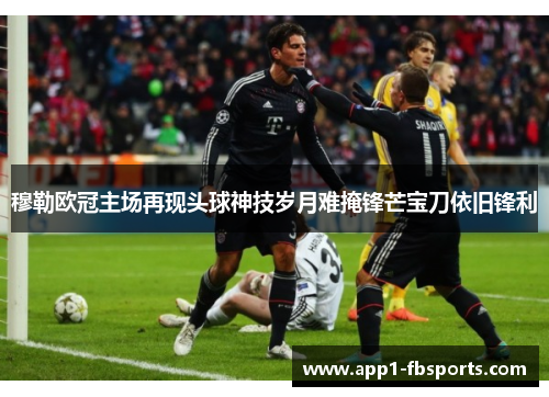 穆勒欧冠主场再现头球神技岁月难掩锋芒宝刀依旧锋利