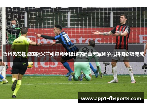 哲科免签加盟国际米兰引爆意甲锋线格局蓝黑军团争冠拼图终极完成
